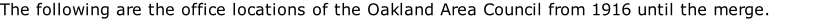 The following are the office locations of the Oakland Area Council from 1916 until the merge.